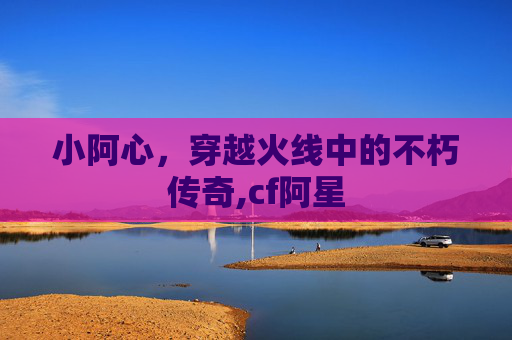 小阿心，穿越火线中的不朽传奇,cf阿星
