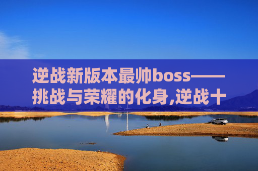 逆战新版本最帅boss——挑战与荣耀的化身,逆战十大最强boss排行