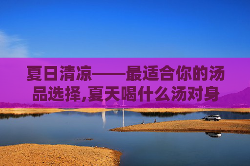 夏日清凉——最适合你的汤品选择,夏天喝什么汤对身体好