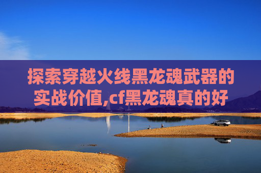 探索穿越火线黑龙魂武器的实战价值,cf黑龙魂真的好用吗值得买吗