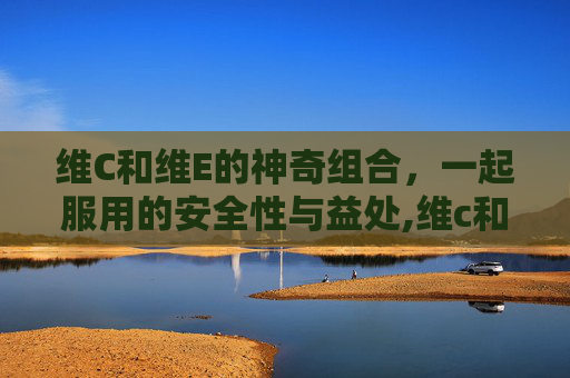 维C和维E的神奇组合，一起服用的安全性与益处,维c和维e可以一起吃吗什么时候吃最好