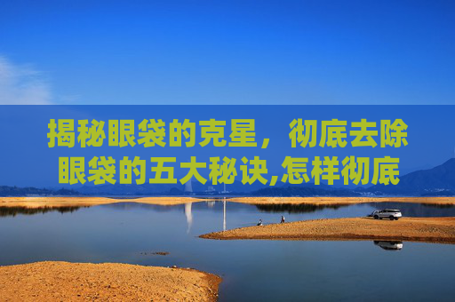 揭秘眼袋的克星，彻底去除眼袋的五大秘诀,怎样彻底去除眼袋