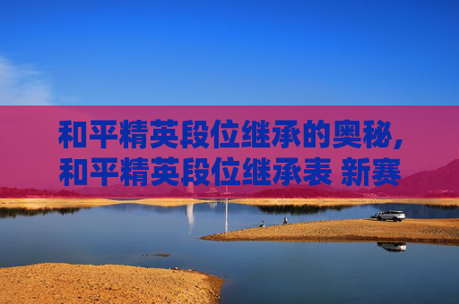 和平精英段位继承的奥秘,和平精英段位继承表 新赛季怎么继承