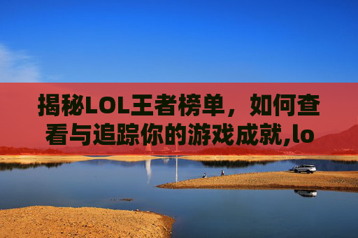 揭秘LOL王者榜单，如何查看与追踪你的游戏成就,lol王者排名实时查询
