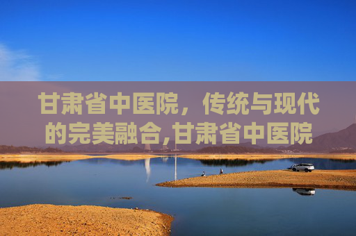 甘肃省中医院，传统与现代的完美融合,甘肃省中医院官网
