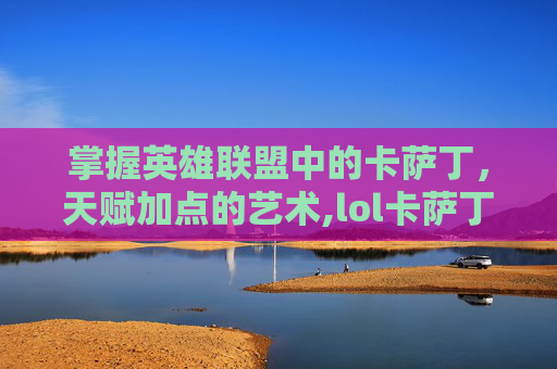 掌握英雄联盟中的卡萨丁，天赋加点的艺术,lol卡萨丁技能加点