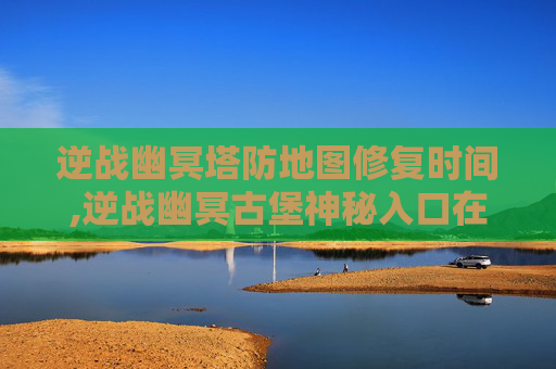 逆战幽冥塔防地图修复时间,逆战幽冥古堡神秘入口在哪