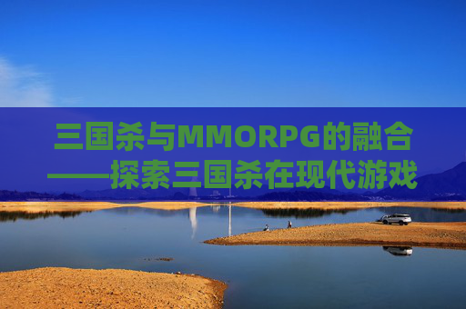三国杀与MMORPG的融合——探索三国杀在现代游戏世界中的新生命,三国杀GM