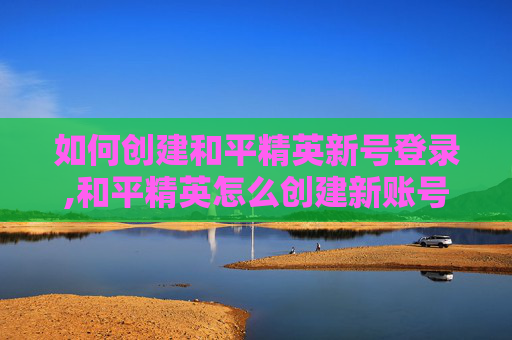 如何创建和平精英新号登录,和平精英怎么创建新账号