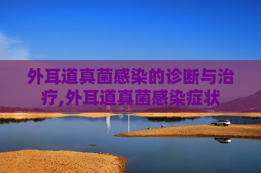 外耳道真菌感染的诊断与治疗,外耳道真菌感染症状