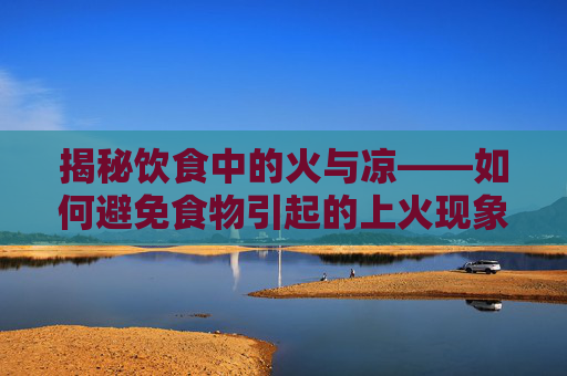 揭秘饮食中的火与凉——如何避免食物引起的上火现象,吃什么不上火且清热解毒