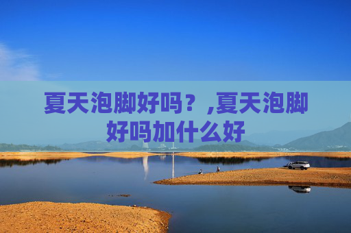 夏天泡脚好吗？,夏天泡脚好吗加什么好