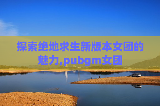 探索绝地求生新版本女团的魅力,pubgm女团