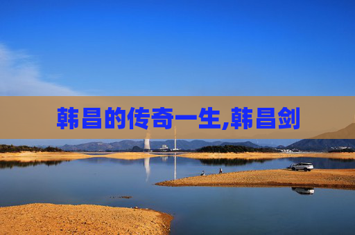 韩昌的传奇一生,韩昌剑