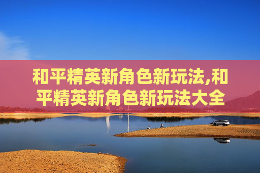 和平精英新角色新玩法,和平精英新角色新玩法大全
