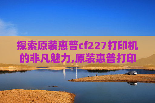 探索原装惠普cf227打印机的非凡魅力,原装惠普打印机硒鼓怎么加墨粉