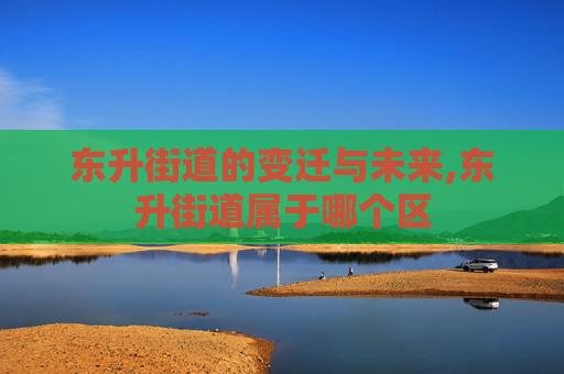 东升街道的变迁与未来,东升街道属于哪个区