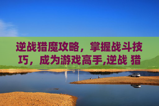 逆战猎魔攻略，掌握战斗技巧，成为游戏高手,逆战 猎魔 攻略大全