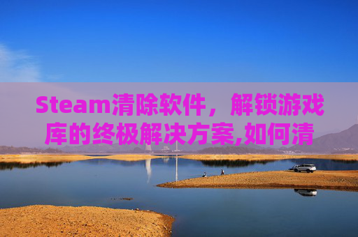 Steam清除软件，解锁游戏库的终极解决方案,如何清理steam卸载残留