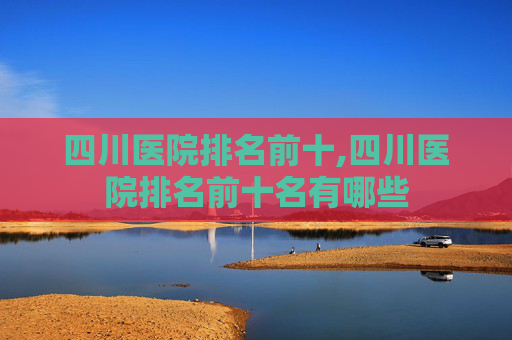 四川医院排名前十,四川医院排名前十名有哪些 四川医院排名前十,四川医院排名前十名有哪些