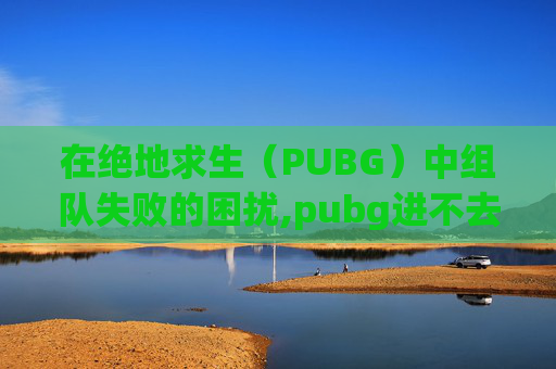 在绝地求生(PUBG)中组队失败的困扰,pubg进不去对局 在绝地求生(PUBG)中组队失败的困扰,pubg进不去对局