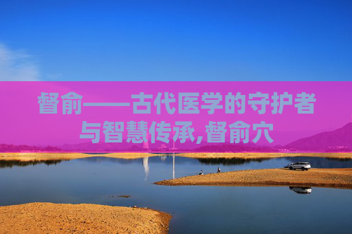 督俞——古代医学的守护者与智慧传承,督俞穴