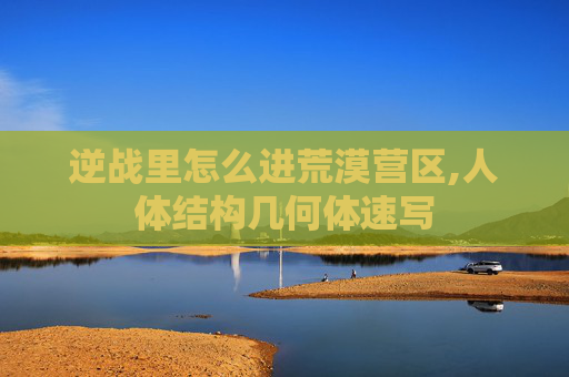逆战里怎么进荒漠营区,人体结构几何体速写