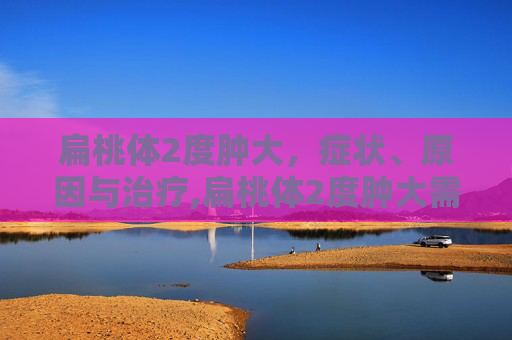扁桃体2度肿大，症状、原因与治疗,扁桃体2度肿大需要切除吗