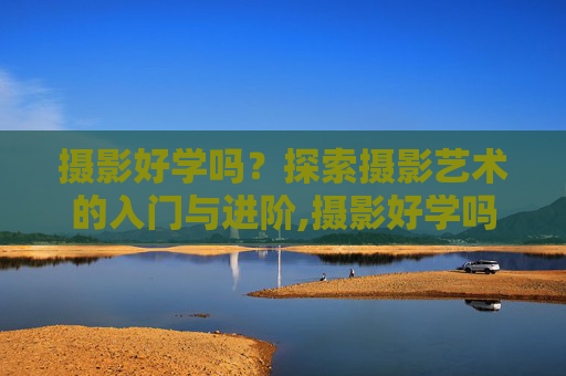 摄影好学吗？探索摄影艺术的入门与进阶,摄影好学吗多久能出师
