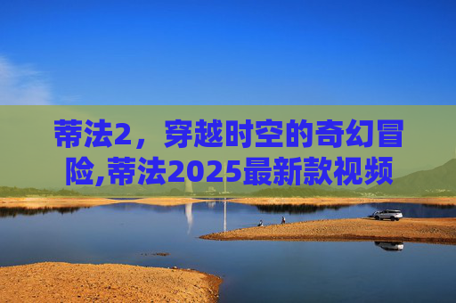 蒂法2，穿越时空的奇幻冒险,蒂法2025最新款视频