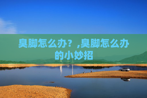 臭脚怎么办？,臭脚怎么办的小妙招