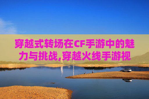 穿越式转场在CF手游中的魅力与挑战,穿越火线手游视频