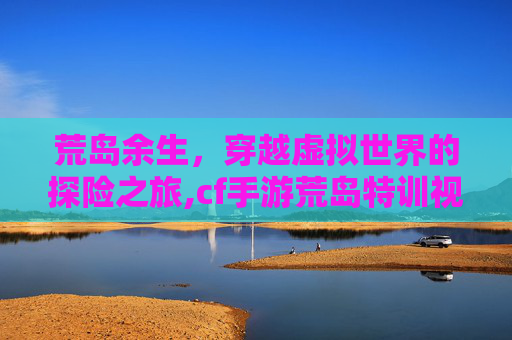 荒岛余生，穿越虚拟世界的探险之旅,cf手游荒岛特训视频大全