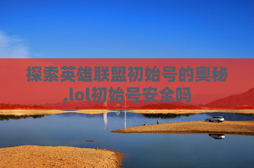 探索英雄联盟初始号的奥秘,lol初始号安全吗