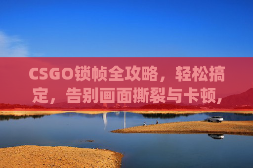 CSGO锁帧全攻略，轻松搞定，告别画面撕裂与卡顿,csgo锁帧有什么好处