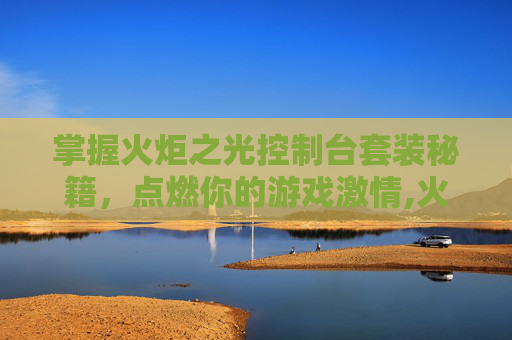 掌握火炬之光控制台套装秘籍,点燃你的游戏激情,火炬之光1全部控制台指令 掌握火炬之光控制台套装秘籍,点燃你的游戏激情,火炬之光1全部控制台指令