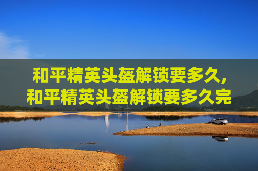 和平精英头盔解锁要多久,和平精英头盔解锁要多久完成 和平精英头盔解锁要多久,和平精英头盔解锁要多久完成
