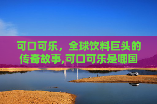 可口可乐,全球饮料巨头的传奇故事,可口可乐是哪国的 可口可乐,全球饮料巨头的传奇故事,可口可乐是哪国的