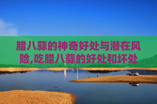 腊八蒜的神奇好处与潜在风险,吃腊八蒜的好处和坏处是什么 腊八蒜的神奇好处与潜在风险,吃腊八蒜的好处和坏处是什么