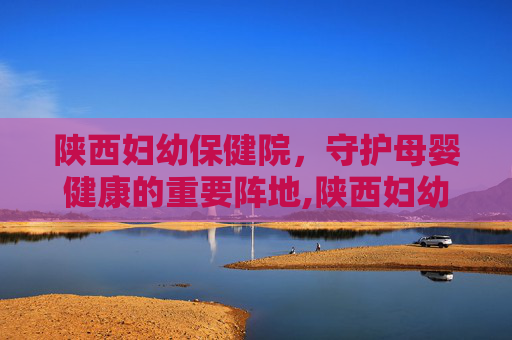 陕西妇幼保健院,守护母婴健康的重要阵地,陕西妇幼保健院曲江院区 陕西妇幼保健院,守护母婴健康的重要阵地,陕西妇幼保健院曲江院区
