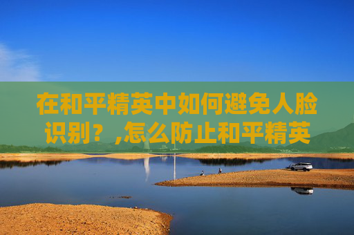 在和平精英中如何避免人脸识别?,怎么防止和平精英的人脸识别 在和平精英中如何避免人脸识别?,怎么防止和平精英的人脸识别