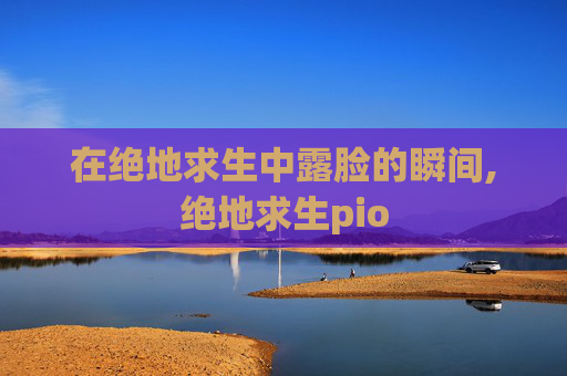在绝地求生中露脸的瞬间,绝地求生pio 在绝地求生中露脸的瞬间,绝地求生pio