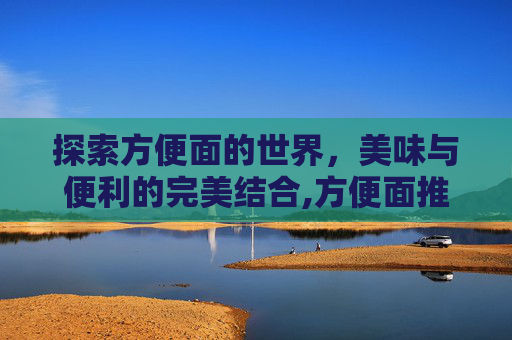 探索方便面的世界,美味与便利的完美结合,方便面推荐榜 探索方便面的世界,美味与便利的完美结合,方便面推荐榜