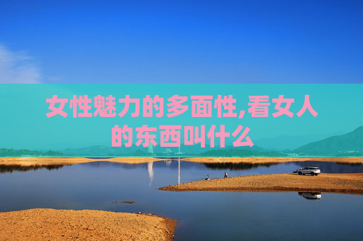 女性魅力的多面性,看女人的东西叫什么 女性魅力的多面性,看女人的东西叫什么
