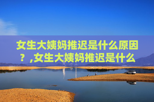 女生大姨妈推迟是什么原因?,女生大姨妈推迟是什么原因导致的? 女生大姨妈推迟是什么原因?,女生大姨妈推迟是什么原因导致的?