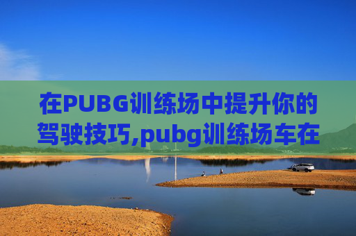 在PUBG训练场中提升你的驾驶技巧,pubg训练场车在哪 在PUBG训练场中提升你的驾驶技巧,pubg训练场车在哪