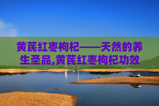黄芪红枣枸杞——天然的养生圣品,黄芪红枣枸杞功效与作用 黄芪红枣枸杞——天然的养生圣品,黄芪红枣枸杞功效与作用