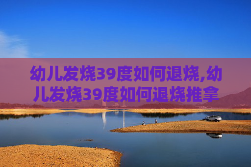 幼儿发烧39度如何退烧,幼儿发烧39度如何退烧推拿 幼儿发烧39度如何退烧,幼儿发烧39度如何退烧推拿