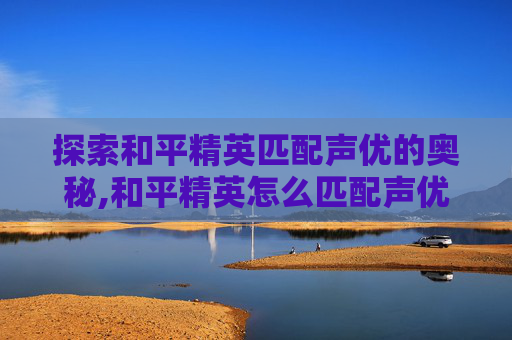 探索和平精英匹配声优的奥秘,和平精英怎么匹配声优队伍
