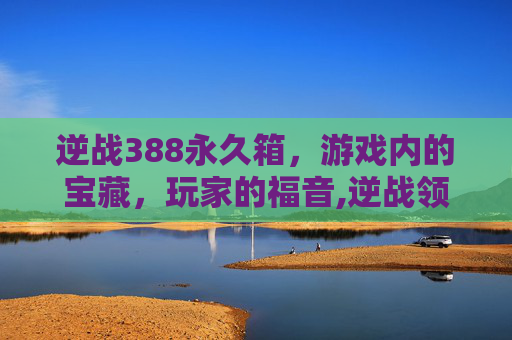逆战388永久箱,游戏内的宝藏,玩家的福音,逆战领永久 逆战388永久箱,游戏内的宝藏,玩家的福音,逆战领永久